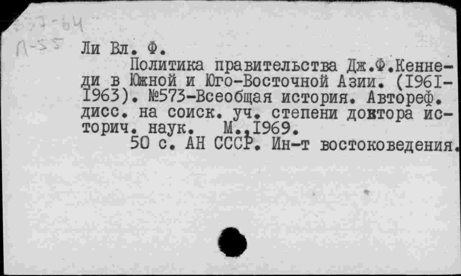 ﻿Ли Вл. Ф.
Политика правительства Дж.Ф.Кеннеди в Южной и Юго-Восточной Азии. (1961-1963). №573-Всеобщая история. Автореф. дисс. на соиск. уч. степени доктора истории. наук. М.,1969.
50 с. АН СССР. Ин-т востоковедения